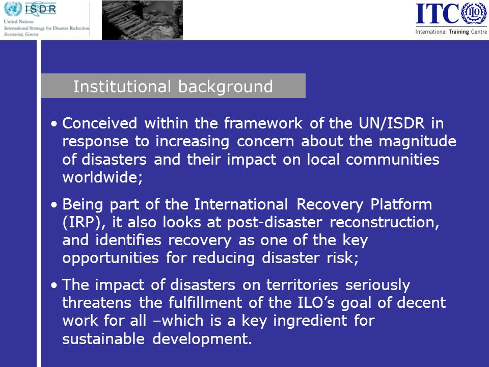 Conceived within the framework of the UN/ISDR in response to increasing concern about the magnitude of disasters and their impact on local communities worldwide; Being part of the International Recovery Platform (IRP), it also looks at post-disaster reconstruction, and identifies recovery as one of the key opportunities for reducing disaster risk; The impact of disasters on territories seriously threatens the fulfillment of the ILOs goal of decent work for all –which is a key ingredient for sustainable development.