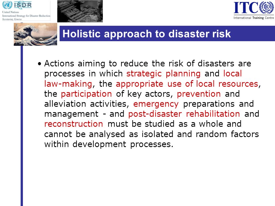 Holistic approach to disaster risk reduction Actions aiming to reduce the risk of disasters are processes in which strategic planning and local law-making, the appropriate use of local resources, the participation of key actors, prevention and alleviation activities, emergency preparations and management - and post-disaster rehabilitation and reconstruction must be studied as a whole and cannot be analysed as isolated and random factors within development processes.