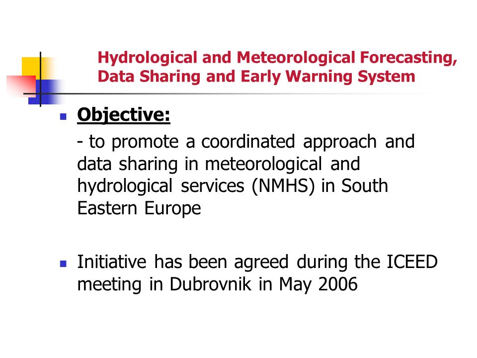Hydrological and Meteorological Forecasting, Data Sharing and Early Warning System Objective: - to promote a coordinated approach and data sharing in meteorological and hydrological services (NMHS) in South Eastern Europe Initiative has been agreed during the ICEED meeting in Dubrovnik in May 2006