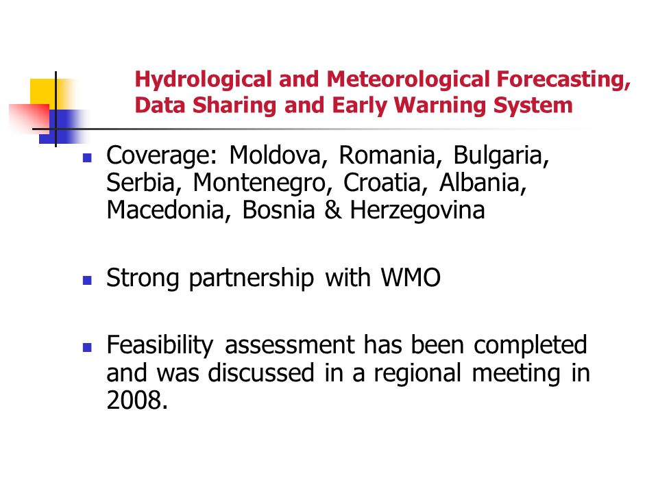 Hydrological and Meteorological Forecasting, Data Sharing and Early Warning System Coverage: Moldova, Romania, Bulgaria, Serbia, Montenegro, Croatia, Albania, Macedonia, Bosnia & Herzegovina Strong partnership with WMO Feasibility assessment has been completed and was discussed in a regional meeting in 2008.