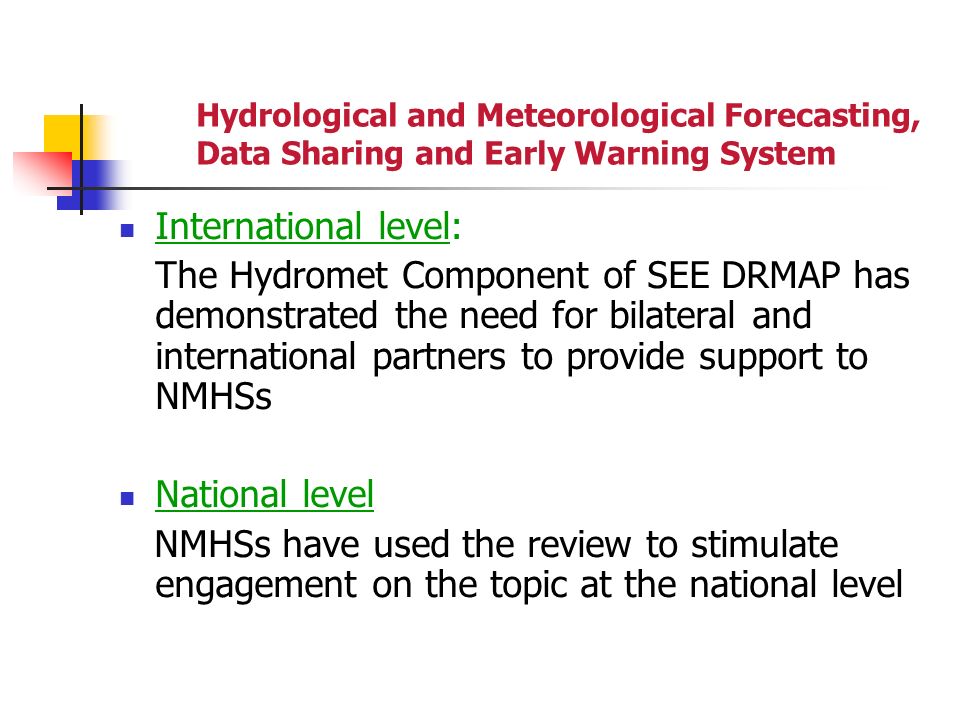 Hydrological and Meteorological Forecasting, Data Sharing and Early Warning System International level: The Hydromet Component of SEE DRMAP has demonstrated the need for bilateral and international partners to provide support to NMHSs National level NMHSs have used the review to stimulate engagement on the topic at the national level