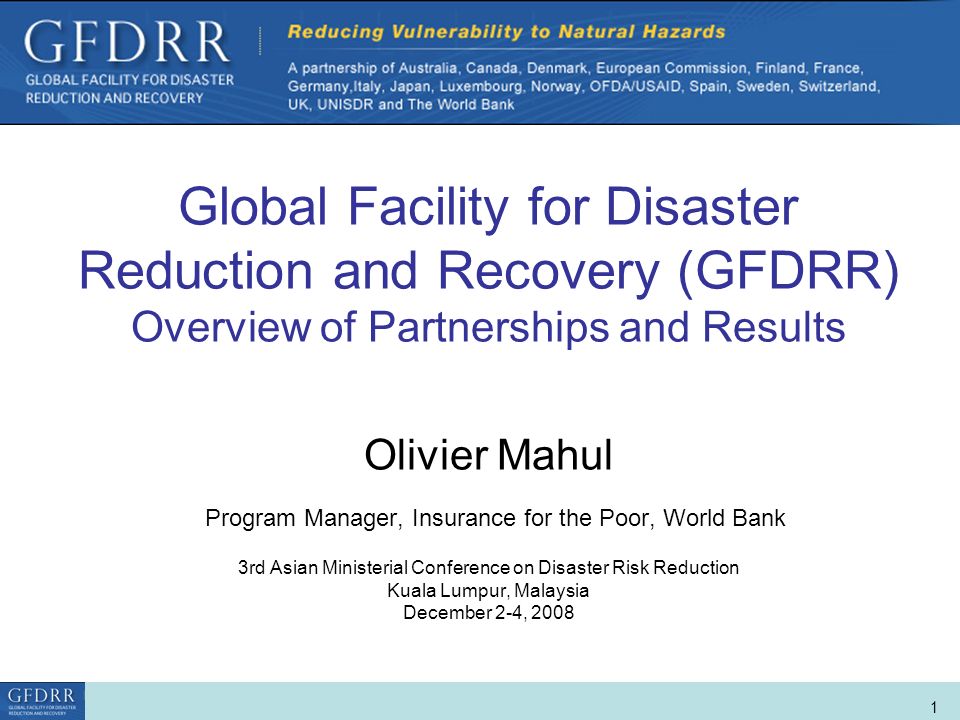 World Bank Role in Disaster Risk Management and Finance 1 Global Facility for Disaster Reduction and Recovery (GFDRR) Overview of Partnerships and Results Olivier Mahul Program Manager, Insurance for the Poor, World Bank 3rd Asian Ministerial Conference on Disaster Risk Reduction Kuala Lumpur, Malaysia December 2-4, 2008