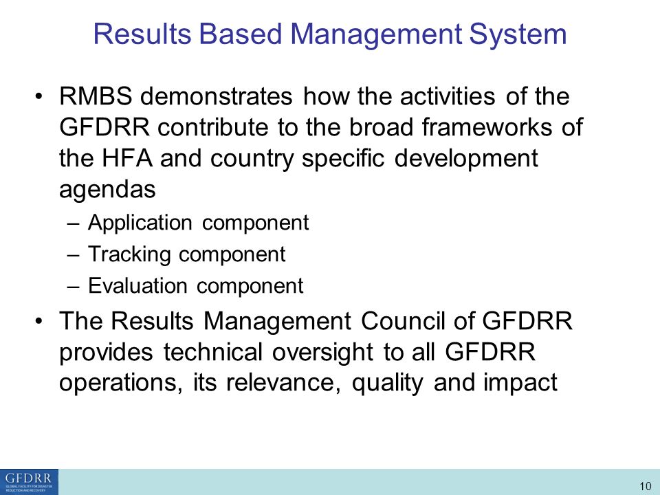 World Bank Role in Disaster Risk Management and Finance 10 Results Based Management System RMBS demonstrates how the activities of the GFDRR contribute to the broad frameworks of the HFA and country specific development agendas –Application component –Tracking component –Evaluation component The Results Management Council of GFDRR provides technical oversight to all GFDRR operations, its relevance, quality and impact