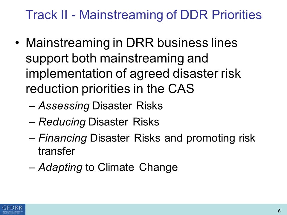 World Bank Role in Disaster Risk Management and Finance 6 Track II - Mainstreaming of DDR Priorities Mainstreaming in DRR business lines support both mainstreaming and implementation of agreed disaster risk reduction priorities in the CAS –Assessing Disaster Risks –Reducing Disaster Risks –Financing Disaster Risks and promoting risk transfer –Adapting to Climate Change
