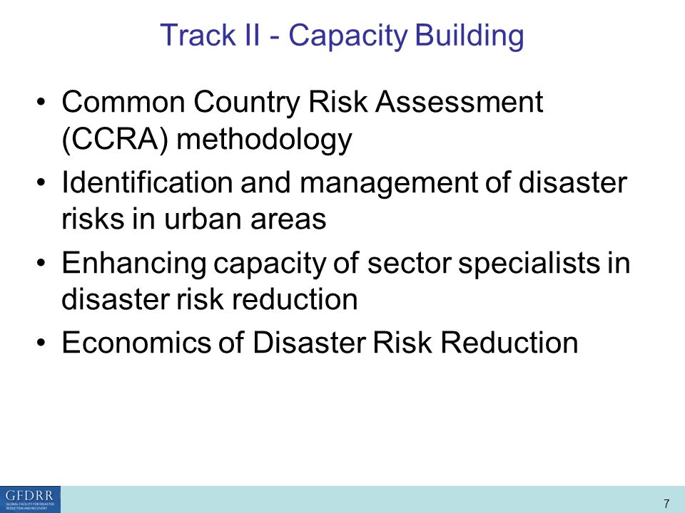 World Bank Role in Disaster Risk Management and Finance 7 Track II - Capacity Building Common Country Risk Assessment (CCRA) methodology Identification and management of disaster risks in urban areas Enhancing capacity of sector specialists in disaster risk reduction Economics of Disaster Risk Reduction