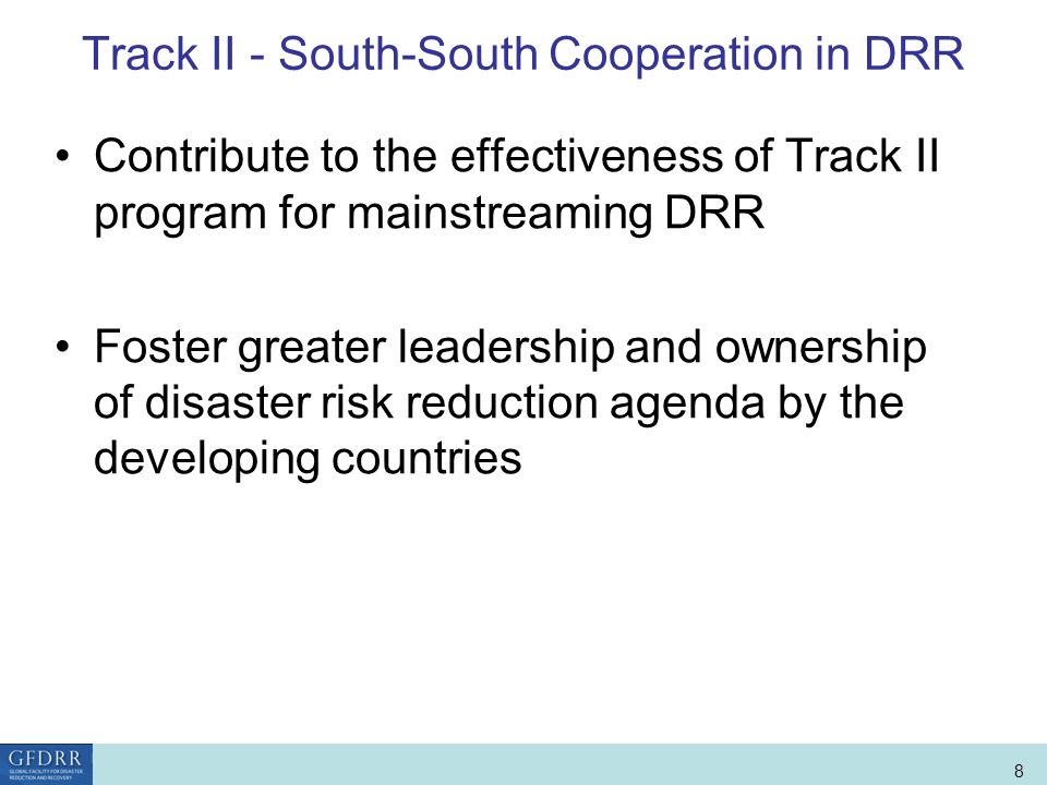 World Bank Role in Disaster Risk Management and Finance 8 Track II - South-South Cooperation in DRR Contribute to the effectiveness of Track II program for mainstreaming DRR Foster greater leadership and ownership of disaster risk reduction agenda by the developing countries