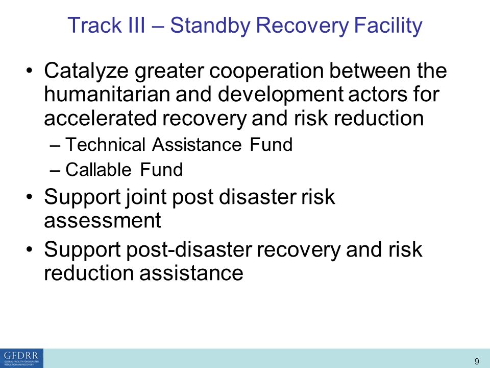 World Bank Role in Disaster Risk Management and Finance 9 Track III – Standby Recovery Facility Catalyze greater cooperation between the humanitarian and development actors for accelerated recovery and risk reduction –Technical Assistance Fund –Callable Fund Support joint post disaster risk assessment Support post-disaster recovery and risk reduction assistance