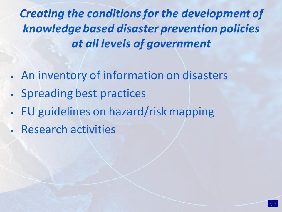 Creating the conditions for the development of knowledge based disaster prevention policies at all levels of government An inventory of information on disasters Spreading best practices EU guidelines on hazard/risk mapping Research activities