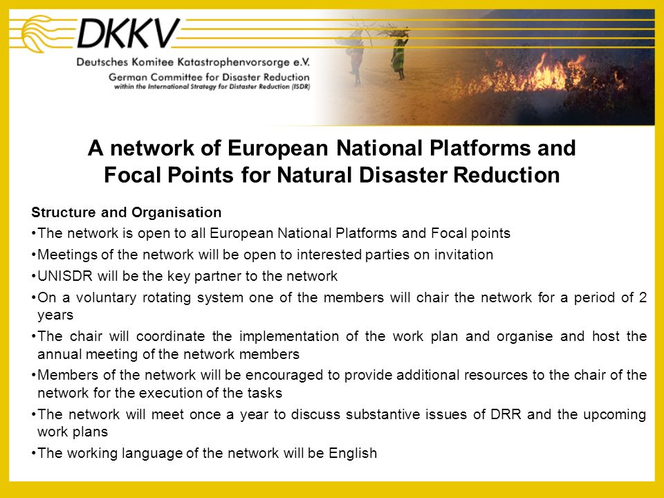 A network of European National Platforms and Focal Points for Natural Disaster Reduction Structure and Organisation The network is open to all European National Platforms and Focal points Meetings of the network will be open to interested parties on invitation UNISDR will be the key partner to the network On a voluntary rotating system one of the members will chair the network for a period of 2 years The chair will coordinate the implementation of the work plan and organise and host the annual meeting of the network members Members of the network will be encouraged to provide additional resources to the chair of the network for the execution of the tasks The network will meet once a year to discuss substantive issues of DRR and the upcoming work plans The working language of the network will be English