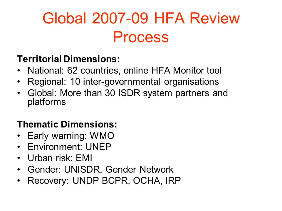 Global HFA Review Process Territorial Dimensions: National: 62 countries, online HFA Monitor tool Regional: 10 inter-governmental organisations Global: More than 30 ISDR system partners and platforms Thematic Dimensions: Early warning: WMO Environment: UNEP Urban risk: EMI Gender: UNISDR, Gender Network Recovery: UNDP BCPR, OCHA, IRP
