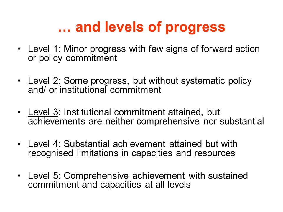 … and levels of progress Level 1: Minor progress with few signs of forward action or policy commitment Level 2: Some progress, but without systematic policy and/ or institutional commitment Level 3: Institutional commitment attained, but achievements are neither comprehensive nor substantial Level 4: Substantial achievement attained but with recognised limitations in capacities and resources Level 5: Comprehensive achievement with sustained commitment and capacities at all levels
