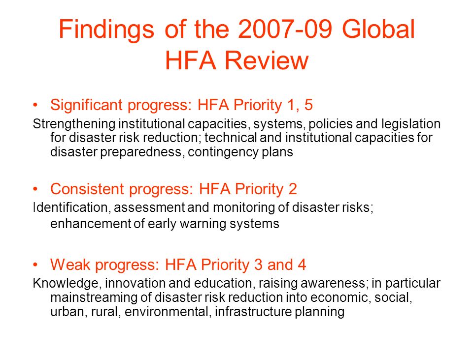 Findings of the Global HFA Review Significant progress: HFA Priority 1, 5 Strengthening institutional capacities, systems, policies and legislation for disaster risk reduction; technical and institutional capacities for disaster preparedness, contingency plans Consistent progress: HFA Priority 2 Identification, assessment and monitoring of disaster risks; enhancement of early warning systems Weak progress: HFA Priority 3 and 4 Knowledge, innovation and education, raising awareness; in particular mainstreaming of disaster risk reduction into economic, social, urban, rural, environmental, infrastructure planning