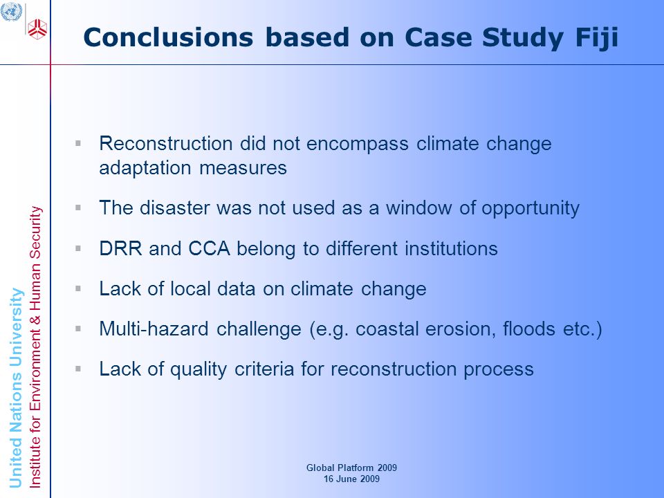 United Nations University Institute for Environment & Human Security Conclusions based on Case Study Fiji Reconstruction did not encompass climate change adaptation measures The disaster was not used as a window of opportunity DRR and CCA belong to different institutions Lack of local data on climate change Multi-hazard challenge (e.g.
