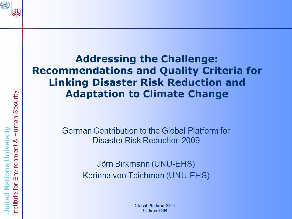United Nations University Institute for Environment & Human Security Addressing the Challenge: Recommendations and Quality Criteria for Linking Disaster Risk Reduction and Adaptation to Climate Change German Contribution to the Global Platform for Disaster Risk Reduction 2009 Jörn Birkmann (UNU-EHS) Korinna von Teichman (UNU-EHS) Global Platform June 2009
