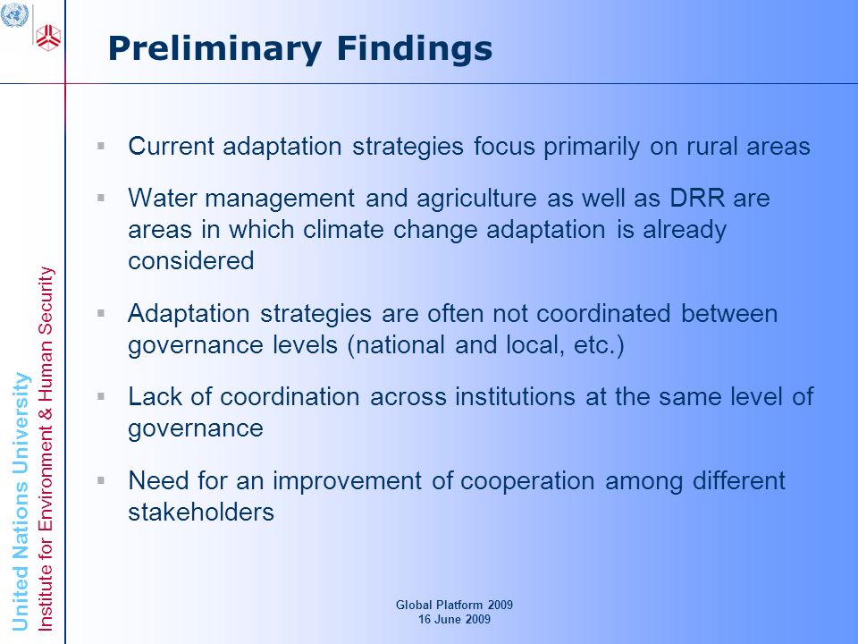 United Nations University Institute for Environment & Human Security Preliminary Findings Current adaptation strategies focus primarily on rural areas Water management and agriculture as well as DRR are areas in which climate change adaptation is already considered Adaptation strategies are often not coordinated between governance levels (national and local, etc.) Lack of coordination across institutions at the same level of governance Need for an improvement of cooperation among different stakeholders Global Platform June 2009