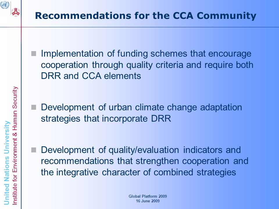 United Nations University Institute for Environment & Human Security Recommendations for the CCA Community Implementation of funding schemes that encourage cooperation through quality criteria and require both DRR and CCA elements Development of urban climate change adaptation strategies that incorporate DRR Development of quality/evaluation indicators and recommendations that strengthen cooperation and the integrative character of combined strategies Global Platform June 2009