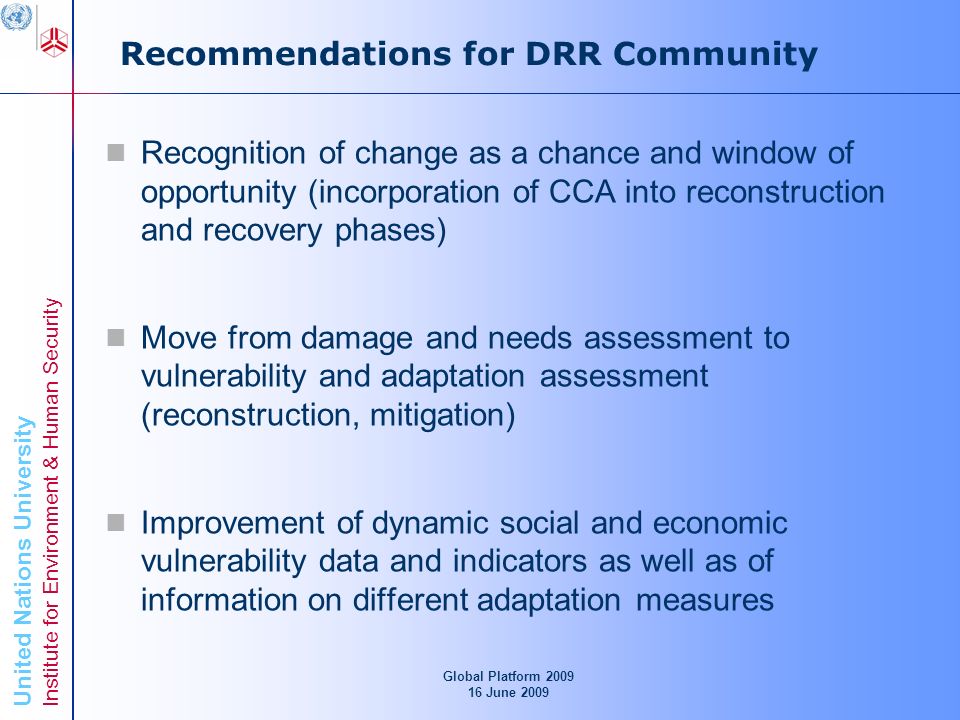 United Nations University Institute for Environment & Human Security Recommendations for DRR Community Recognition of change as a chance and window of opportunity (incorporation of CCA into reconstruction and recovery phases) Move from damage and needs assessment to vulnerability and adaptation assessment (reconstruction, mitigation) Improvement of dynamic social and economic vulnerability data and indicators as well as of information on different adaptation measures Global Platform June 2009