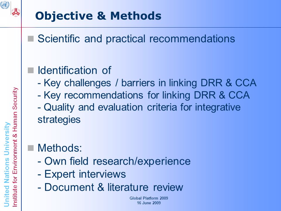 United Nations University Institute for Environment & Human Security Objective & Methods Scientific and practical recommendations Identification of - Key challenges / barriers in linking DRR & CCA - Key recommendations for linking DRR & CCA - Quality and evaluation criteria for integrative strategies Methods: - Own field research/experience - Expert interviews - Document & literature review Global Platform June 2009
