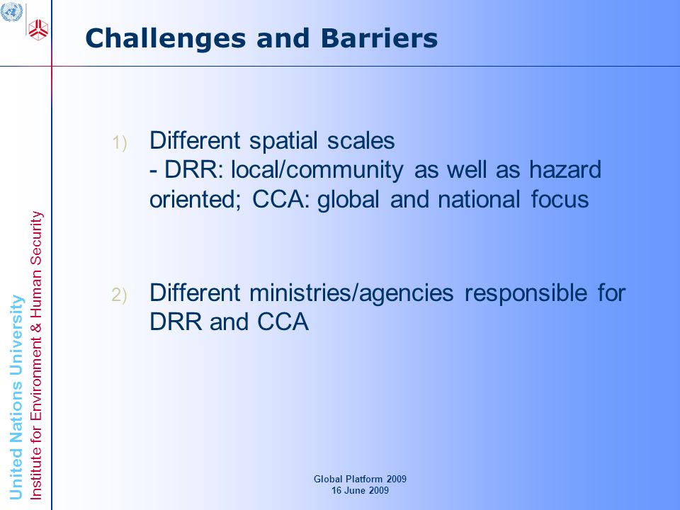 United Nations University Institute for Environment & Human Security Challenges and Barriers 1) Different spatial scales - DRR: local/community as well as hazard oriented; CCA: global and national focus 2) Different ministries/agencies responsible for DRR and CCA Global Platform June 2009