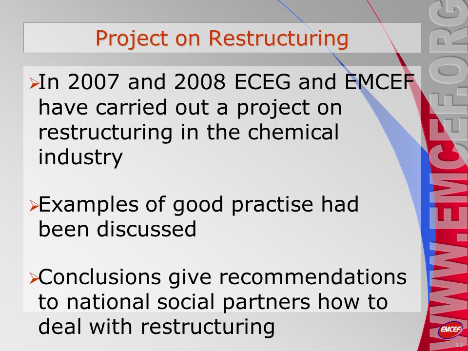 Project on Restructuring In 2007 and 2008 ECEG and EMCEF have carried out a project on restructuring in the chemical industry Examples of good practise had been discussed Conclusions give recommendations to national social partners how to deal with restructuring 12
