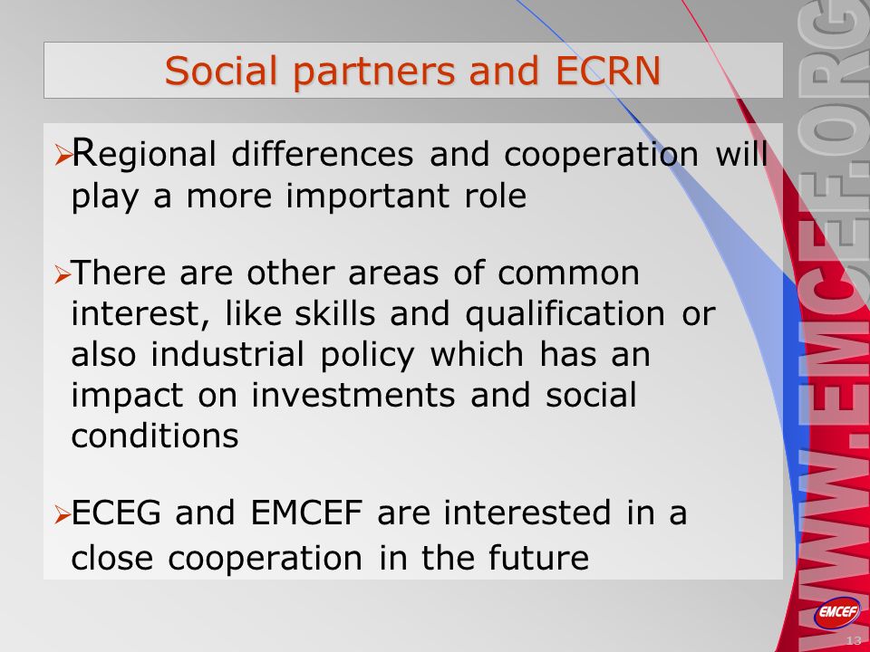 Social partners and ECRN R egional differences and cooperation will play a more important role There are other areas of common interest, like skills and qualification or also industrial policy which has an impact on investments and social conditions ECEG and EMCEF are interested in a close cooperation in the future 13