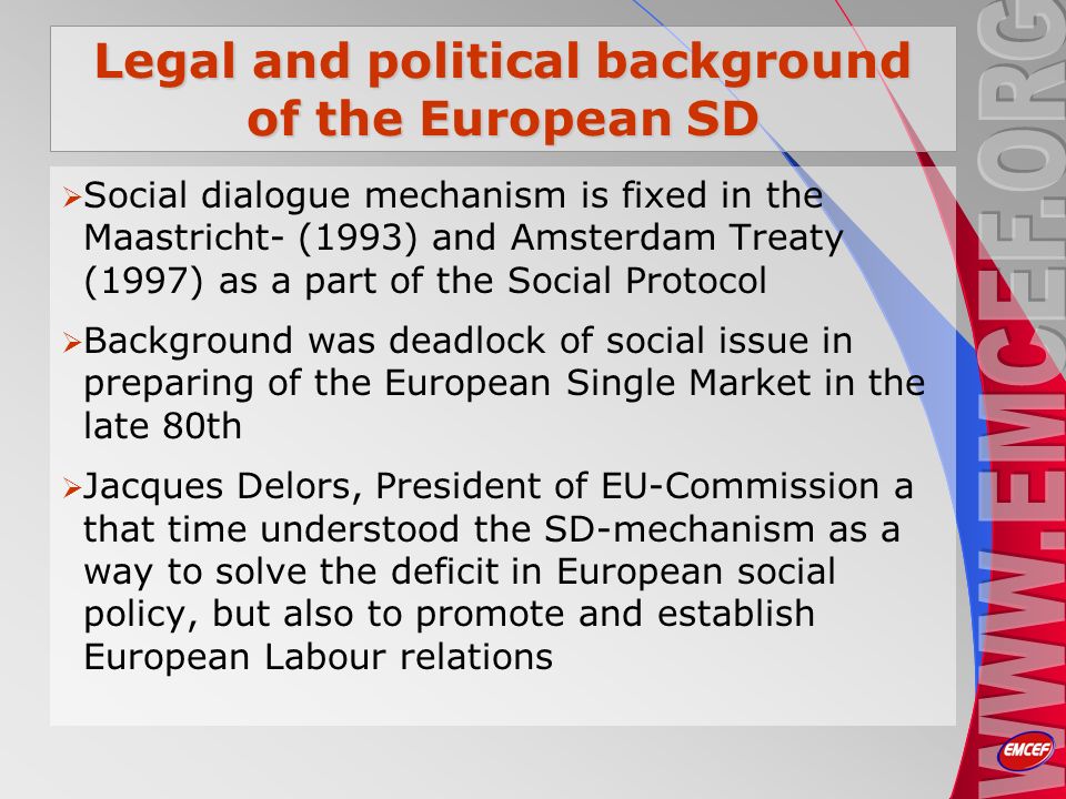 Legal and political background of the European SD Social dialogue mechanism is fixed in the Maastricht- (1993) and Amsterdam Treaty (1997) as a part of the Social Protocol Background was deadlock of social issue in preparing of the European Single Market in the late 80th Jacques Delors, President of EU-Commission a that time understood the SD-mechanism as a way to solve the deficit in European social policy, but also to promote and establish European Labour relations