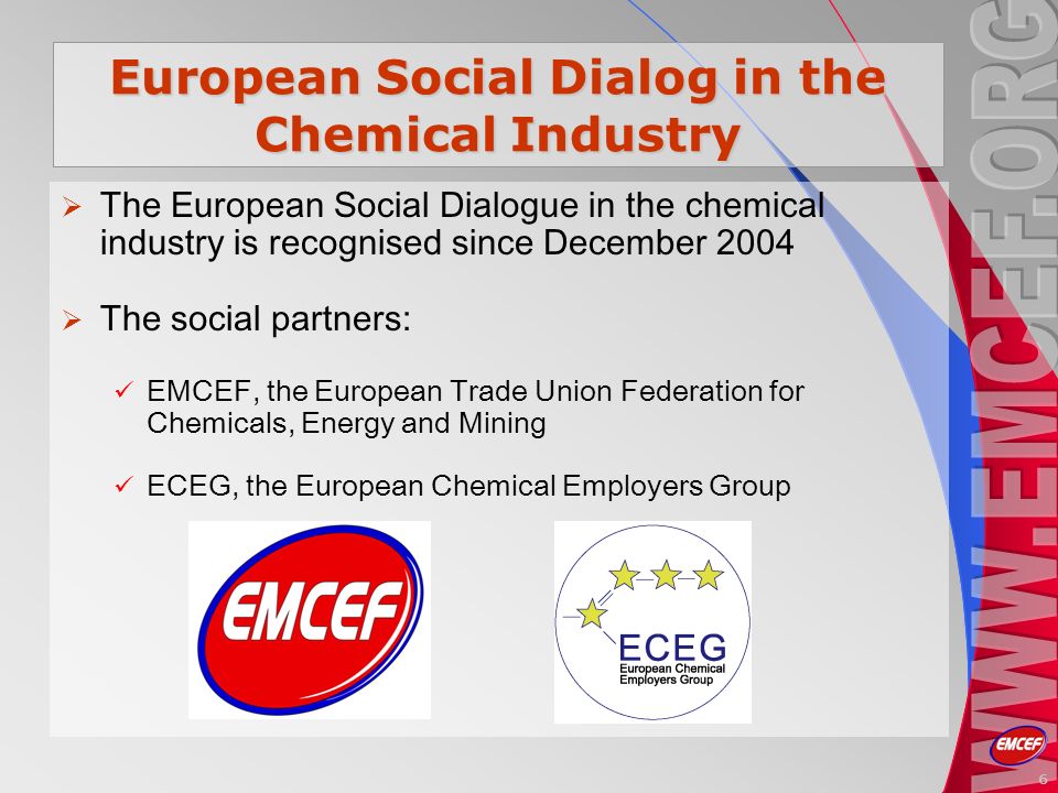 6 European Social Dialog in the Chemical Industry The European Social Dialogue in the chemical industry is recognised since December 2004 The social partners: EMCEF, the European Trade Union Federation for Chemicals, Energy and Mining ECEG, the European Chemical Employers Group