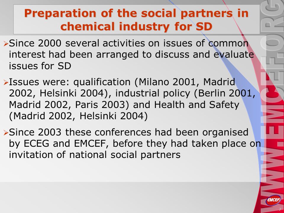Preparation of the social partners in chemical industry for SD Since 2000 several activities on issues of common interest had been arranged to discuss and evaluate issues for SD Issues were: qualification (Milano 2001, Madrid 2002, Helsinki 2004), industrial policy (Berlin 2001, Madrid 2002, Paris 2003) and Health and Safety (Madrid 2002, Helsinki 2004) Since 2003 these conferences had been organised by ECEG and EMCEF, before they had taken place on invitation of national social partners 7