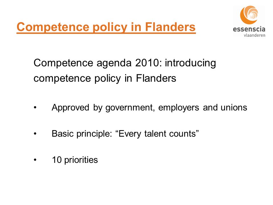 Competence policy in Flanders Competence agenda 2010: introducing competence policy in Flanders Approved by government, employers and unions Basic principle: Every talent counts 10 priorities