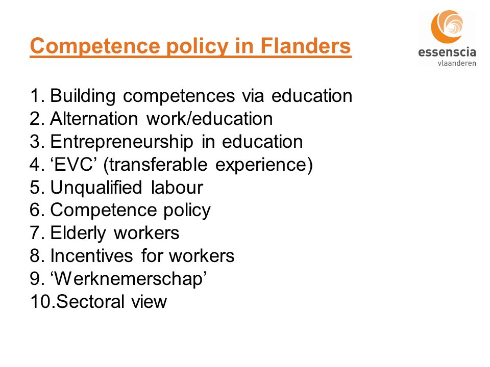 Competence policy in Flanders 1.Building competences via education 2.Alternation work/education 3.Entrepreneurship in education 4.EVC (transferable experience) 5.Unqualified labour 6.Competence policy 7.Elderly workers 8.Incentives for workers 9.Werknemerschap 10.Sectoral view