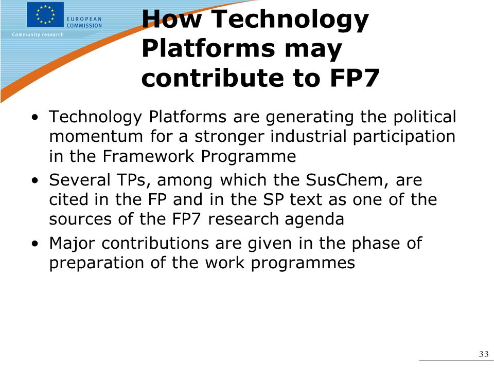 33 How Technology Platforms may contribute to FP7 Technology Platforms are generating the political momentum for a stronger industrial participation in the Framework Programme Several TPs, among which the SusChem, are cited in the FP and in the SP text as one of the sources of the FP7 research agenda Major contributions are given in the phase of preparation of the work programmes