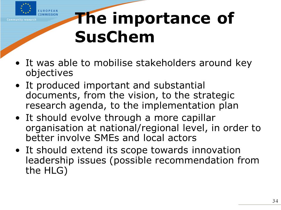 34 The importance of SusChem It was able to mobilise stakeholders around key objectives It produced important and substantial documents, from the vision, to the strategic research agenda, to the implementation plan It should evolve through a more capillar organisation at national/regional level, in order to better involve SMEs and local actors It should extend its scope towards innovation leadership issues (possible recommendation from the HLG)
