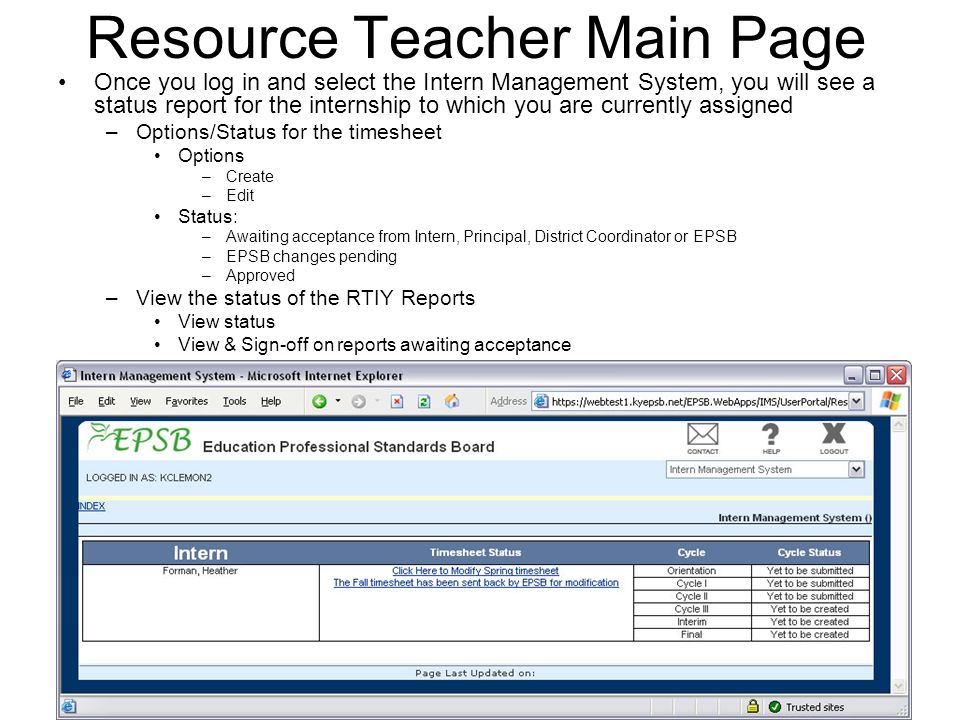 Resource Teacher Main Page Once you log in and select the Intern Management System, you will see a status report for the internship to which you are currently assigned –Options/Status for the timesheet Options –Create –Edit Status: –Awaiting acceptance from Intern, Principal, District Coordinator or EPSB –EPSB changes pending –Approved –View the status of the RTIY Reports View status View & Sign-off on reports awaiting acceptance