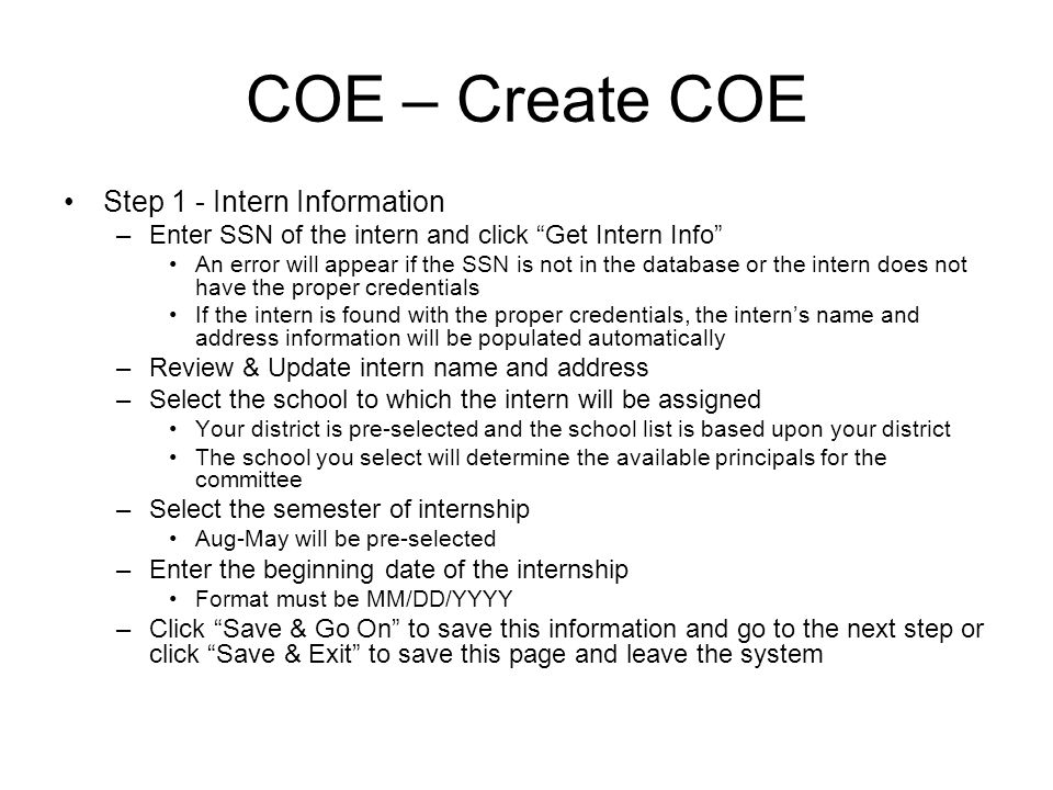COE – Create COE Step 1 - Intern Information –Enter SSN of the intern and click Get Intern Info An error will appear if the SSN is not in the database or the intern does not have the proper credentials If the intern is found with the proper credentials, the interns name and address information will be populated automatically –Review & Update intern name and address –Select the school to which the intern will be assigned Your district is pre-selected and the school list is based upon your district The school you select will determine the available principals for the committee –Select the semester of internship Aug-May will be pre-selected –Enter the beginning date of the internship Format must be MM/DD/YYYY –Click Save & Go On to save this information and go to the next step or click Save & Exit to save this page and leave the system