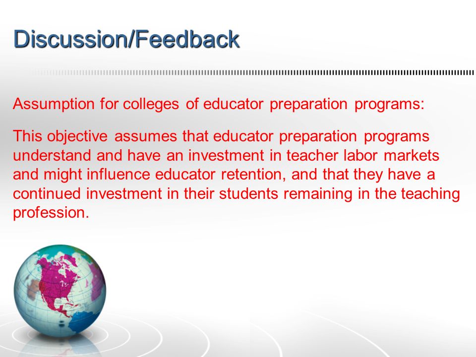 Discussion/Feedback Assumption for colleges of educator preparation programs: This objective assumes that educator preparation programs understand and have an investment in teacher labor markets and might influence educator retention, and that they have a continued investment in their students remaining in the teaching profession.