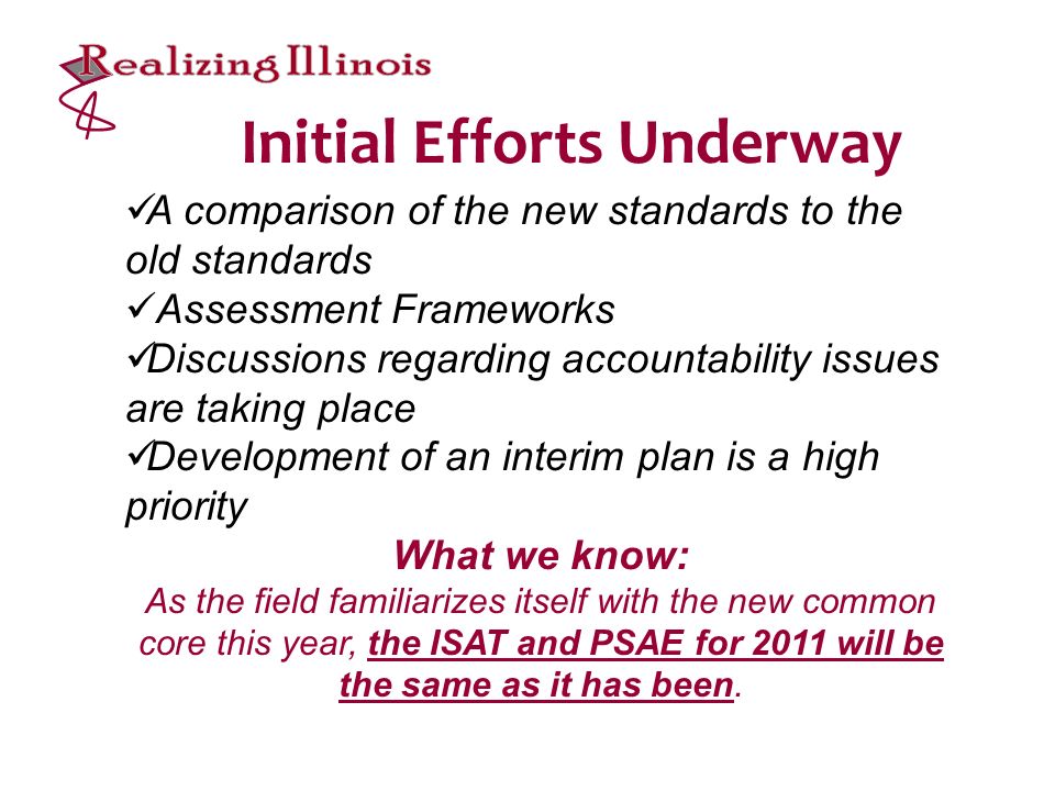 Initial Efforts Underway A comparison of the new standards to the old standards Assessment Frameworks Discussions regarding accountability issues are taking place Development of an interim plan is a high priority What we know: As the field familiarizes itself with the new common core this year, the ISAT and PSAE for 2011 will be the same as it has been.