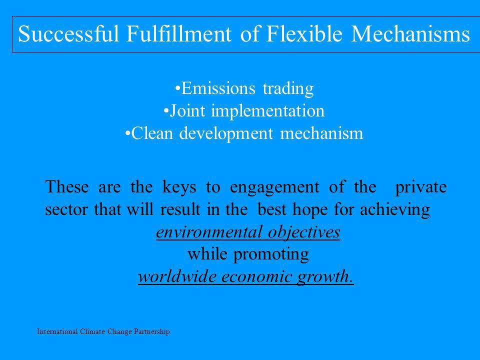 International Climate Change Partnership Successful Fulfillment of Flexible Mechanisms Emissions trading Joint implementation Clean development mechanism These are the keys to engagement of the private sector that will result in the best hope for achieving environmental objectives while promoting worldwide economic growth.