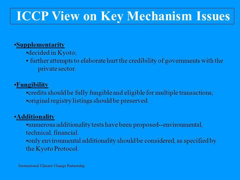 International Climate Change Partnership ICCP View on Key Mechanism Issues Supplementarity decided in Kyoto; further attempts to elaborate hurt the credibility of governments with the private sector.