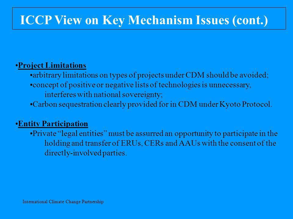 International Climate Change Partnership ICCP View on Key Mechanism Issues (cont.) Project Limitations arbitrary limitations on types of projects under CDM should be avoided; concept of positive or negative lists of technologies is unnecessary, interferes with national sovereignty; Carbon sequestration clearly provided for in CDM under Kyoto Protocol.