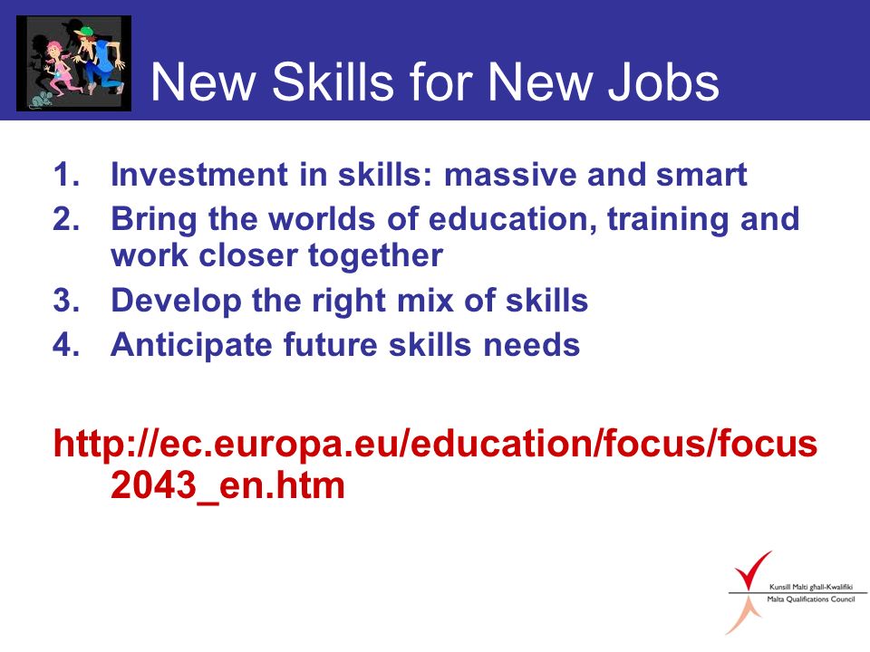 New Skills for New Jobs 1.Investment in skills: massive and smart 2.Bring the worlds of education, training and work closer together 3.Develop the right mix of skills 4.Anticipate future skills needs _en.htm