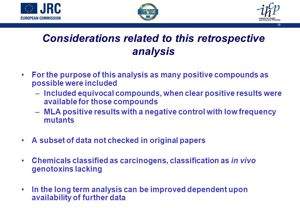 13 Considerations related to this retrospective analysis For the purpose of this analysis as many positive compounds as possible were included –Included equivocal compounds, when clear positive results were available for those compounds –MLA positive results with a negative control with low frequency mutants A subset of data not checked in original papers Chemicals classified as carcinogens, classification as in vivo genotoxins lacking In the long term analysis can be improved dependent upon availability of further data