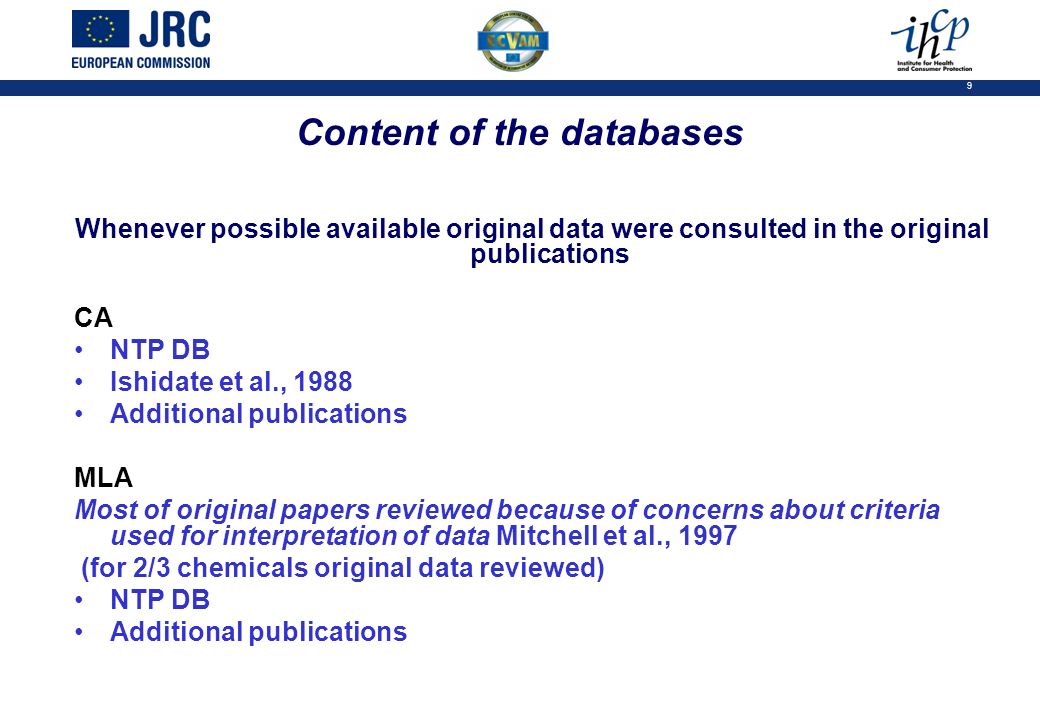 9 Content of the databases Whenever possible available original data were consulted in the original publications CA NTP DB Ishidate et al., 1988 Additional publications MLA Most of original papers reviewed because of concerns about criteria used for interpretation of data Mitchell et al., 1997 (for 2/3 chemicals original data reviewed) NTP DB Additional publications