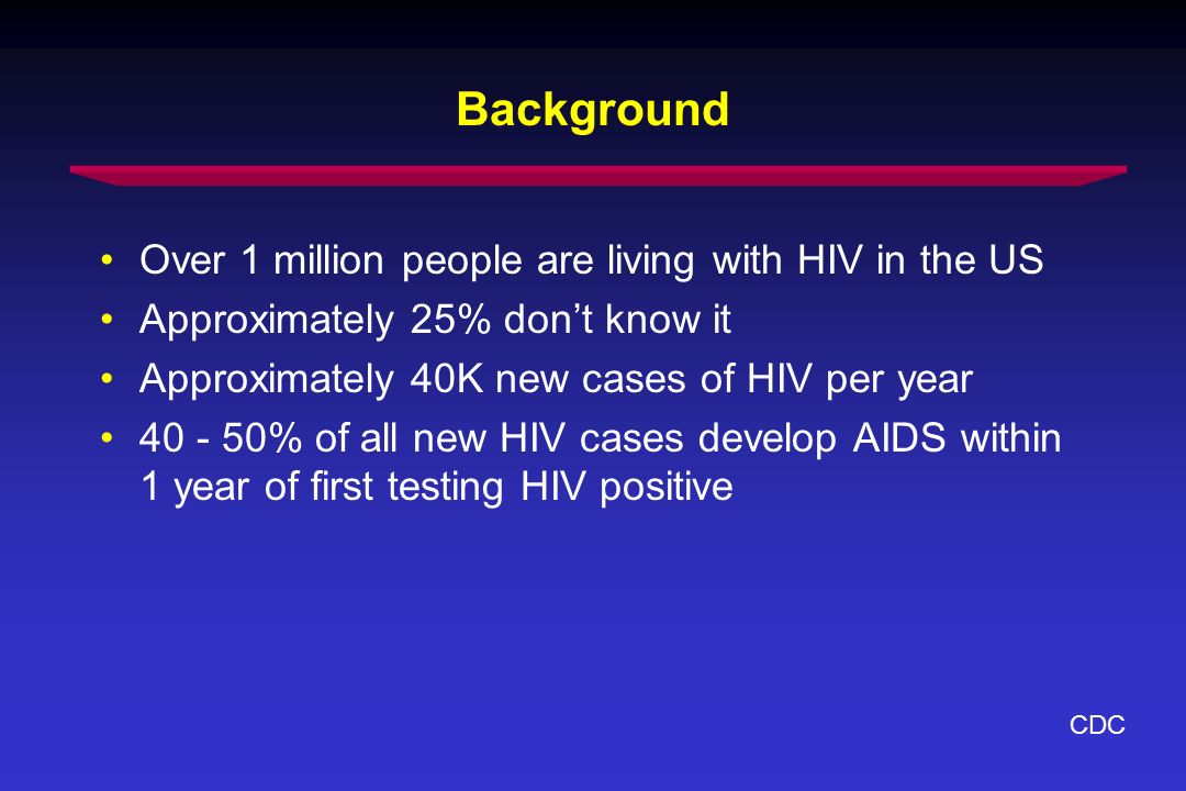 Background Over 1 million people are living with HIV in the US Approximately 25% dont know it Approximately 40K new cases of HIV per year % of all new HIV cases develop AIDS within 1 year of first testing HIV positive CDC