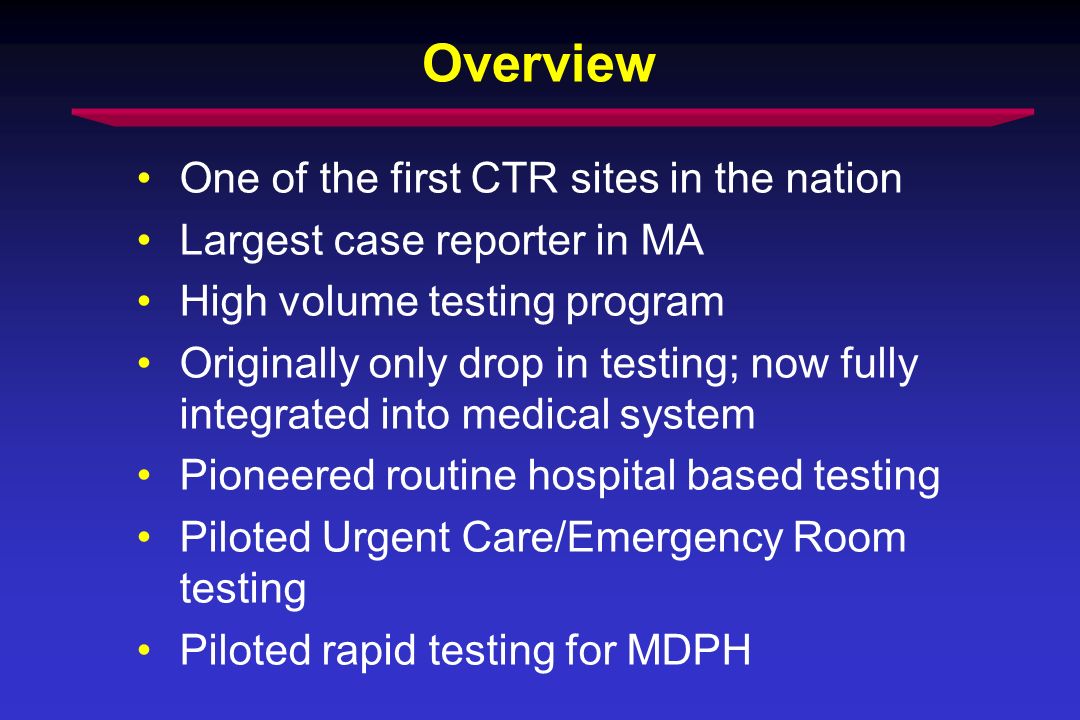 Overview One of the first CTR sites in the nation Largest case reporter in MA High volume testing program Originally only drop in testing; now fully integrated into medical system Pioneered routine hospital based testing Piloted Urgent Care/Emergency Room testing Piloted rapid testing for MDPH