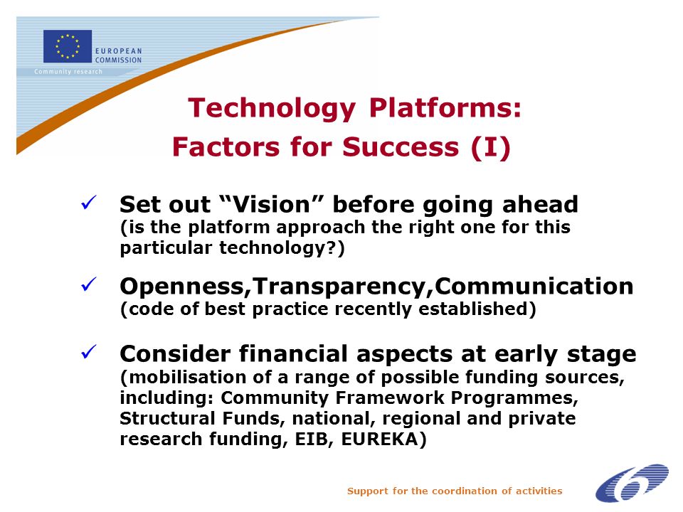 Support for the coordination of activities Technology Platforms: Factors for Success (I) Set out Vision before going ahead (is the platform approach the right one for this particular technology ) Openness,Transparency,Communication (code of best practice recently established) Consider financial aspects at early stage (mobilisation of a range of possible funding sources, including: Community Framework Programmes, Structural Funds, national, regional and private research funding, EIB, EUREKA)