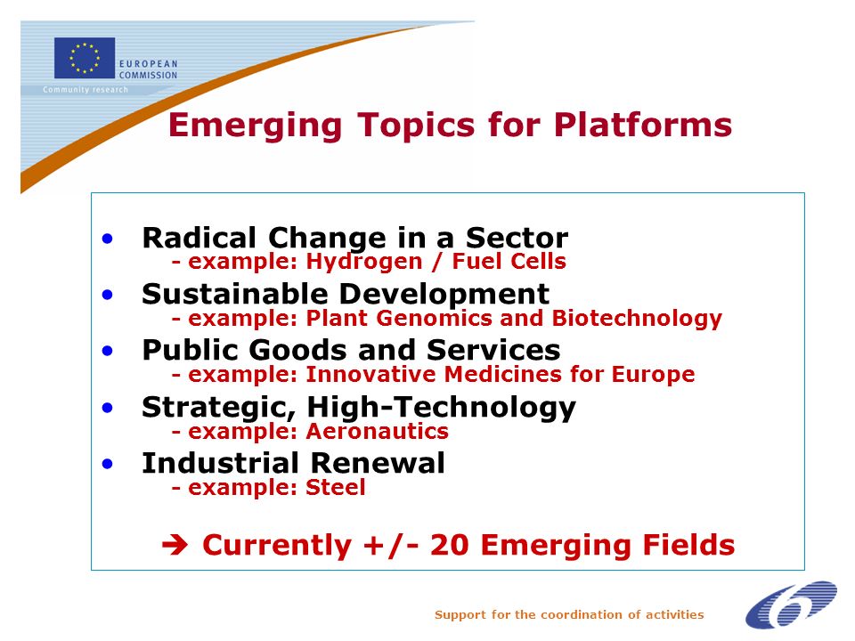 Support for the coordination of activities Emerging Topics for Platforms Radical Change in a Sector - example: Hydrogen / Fuel Cells Sustainable Development - example: Plant Genomics and Biotechnology Public Goods and Services - example: Innovative Medicines for Europe Strategic, High-Technology - example: Aeronautics Industrial Renewal - example: Steel Currently +/- 20 Emerging Fields