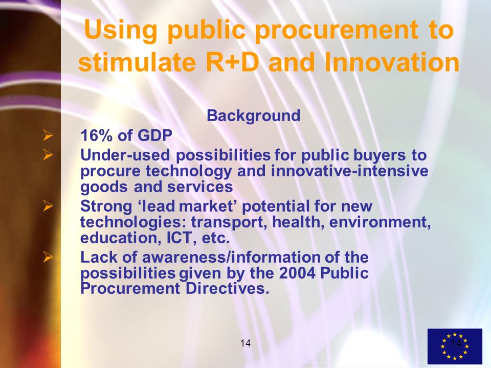 14 Using public procurement to stimulate R+D and Innovation Background 16% of GDP Under-used possibilities for public buyers to procure technology and innovative-intensive goods and services Strong lead market potential for new technologies: transport, health, environment, education, ICT, etc.