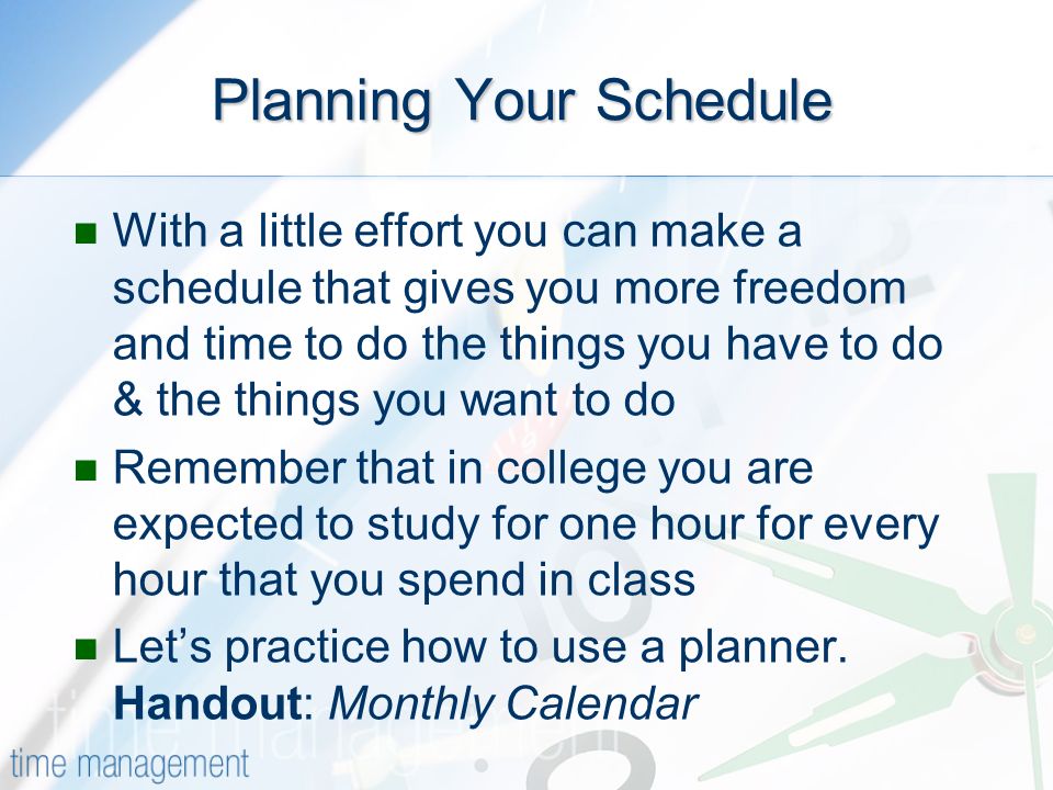 Planning Your Schedule With a little effort you can make a schedule that gives you more freedom and time to do the things you have to do & the things you want to do Remember that in college you are expected to study for one hour for every hour that you spend in class Lets practice how to use a planner.