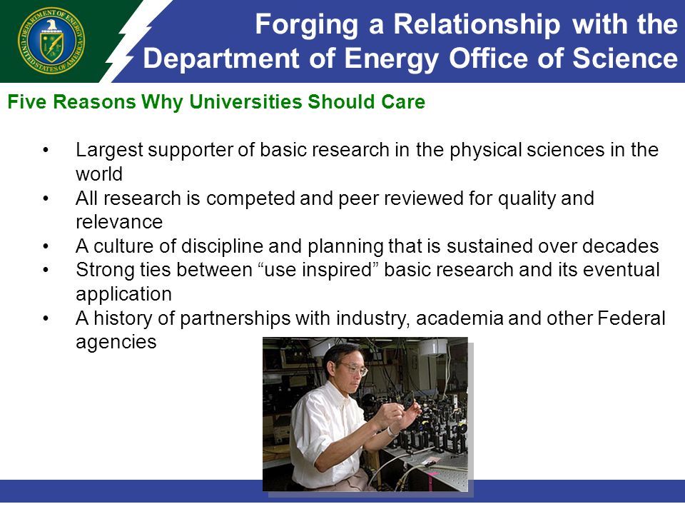 Forging a Relationship with the Department of Energy Office of Science Five Reasons Why Universities Should Care Largest supporter of basic research in the physical sciences in the world All research is competed and peer reviewed for quality and relevance A culture of discipline and planning that is sustained over decades Strong ties between use inspired basic research and its eventual application A history of partnerships with industry, academia and other Federal agencies