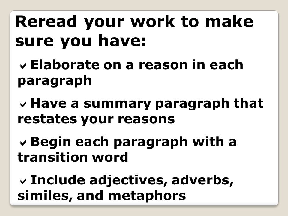 Reread your work to make sure you have: Elaborate on a reason in each paragraph Have a summary paragraph that restates your reasons Begin each paragraph with a transition word Include adjectives, adverbs, similes, and metaphors